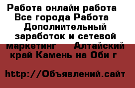 Работа онлайн работа - Все города Работа » Дополнительный заработок и сетевой маркетинг   . Алтайский край,Камень-на-Оби г.